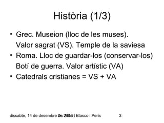 Història (1/3)
• Grec. Museion (lloc de les muses).
Valor sagrat (VS). Temple de la saviesa
• Roma. Lloc de guardar-los (conservar-los)
Botí de guerra. Valor artístic (VA)
• Catedrals cristianes = VS + VA

dissabte, 14 de desembre Dr. 2013 Blasco i Peris
de Albert

3

 