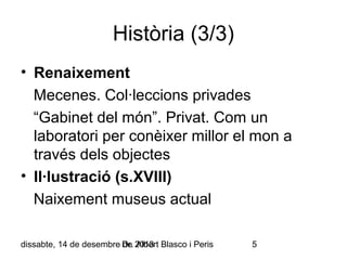 Història (3/3)
• Renaixement
Mecenes. Col·leccions privades
“Gabinet del món”. Privat. Com un
laboratori per conèixer millor el mon a
través dels objectes
• Il·lustració (s.XVIII)
Naixement museus actual
dissabte, 14 de desembre Dr. 2013 Blasco i Peris
de Albert

5

 