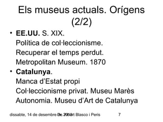 Els museus actuals. Orígens
(2/2)
• EE.UU. S. XIX.
Política de col·leccionisme.
Recuperar el temps perdut.
Metropolitan Museum. 1870
• Catalunya.
Manca d’Estat propi
Col·leccionisme privat. Museu Marès
Autonomia. Museu d’Art de Catalunya
dissabte, 14 de desembre Dr. 2013 Blasco i Peris
de Albert

7

 