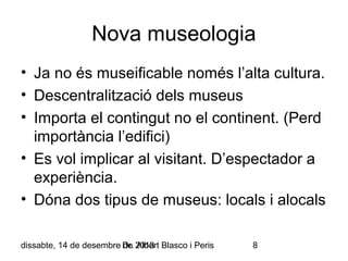 Nova museologia
• Ja no és museificable només l’alta cultura.
• Descentralització dels museus
• Importa el contingut no el continent. (Perd
importància l’edifici)
• Es vol implicar al visitant. D’espectador a
experiència.
• Dóna dos tipus de museus: locals i alocals
dissabte, 14 de desembre Dr. 2013 Blasco i Peris
de Albert

8

 