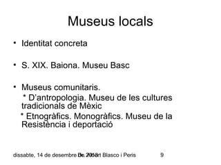 Museus locals
• Identitat concreta
• S. XIX. Baiona. Museu Basc
• Museus comunitaris.
* D’antropologia. Museu de les cultures
tradicionals de Mèxic
* Etnogràfics. Monogràfics. Museu de la
Resistència i deportació

dissabte, 14 de desembre Dr. 2013 Blasco i Peris
de Albert

9

 