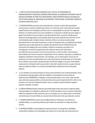 1. INSTITUTO DE EDUCACION SUPERIOR R.M.N. 420-94- ED PROGRAMA DE
ADMINISTRACION Y NEGOCIOS CARRERA PROFESIONAL DE COMERCIO EXTERIOR PLAN DE
NEGOCIO INFORME DE PRÁCTICA PROFESIONAL TEMA“EXPORTACION DE CALZADOS DE
VESTIR PARA DAMAS AL MERCADO ECUATORIANO” PROFESIONAL TECNICOEN COMERCIO
EXTERIOR LIMA-PERU 2013
2. PRESENTACIONLa presente tesis pretende dar a conocer nuestra idea de producir
ycomercializar nuestros calzados para damas en la línea de vestir almercado de ecuador
específicamente en Guayaquil, producto que es muyaceptado no solo por los originales
diseños y la materia prima con el que seelabora si no porque el calzado peruano juega un
papel muy dinámico enesa ciudad y cuya demanda ha ido en aumento. Desde que se
liberaron lossalvaguardas.Los principales destinos de estas exportaciones de Perú lo han
constituido,Ecuador, Estados Unidos, Colombia, Chile es una buena oportunidad
paraaprovechar el mercado ecuatoriano, ya que en Guayaquil hay una poblacióncon poder
adquisitivo para la demanda de los calzados.Actualmente existe CITECAL(Centro de
innovación tecnológica del cuero,calzado e industria conexas)y cuya labor es la
investigación, promoción ycapacitación de asistencia técnica de materiales y
procedimientos quecumplan con las normas técnicas a nivel mundial e internacional,
buscandode esta manera impulsar la exportación de los calzados, elevando su calidada los
exigentes estándares internacionales. Sin embargo, aún se observaque muchos de los
productos no están estandarizados y por ende seencuentran subvalorados en el mercado.
Esto se debe en gran parte a queexiste bajo nivel de tecnología y una gran informalidad
empresarial en lamayoría de los que están el rubro del calzado no tiene una gran idea de
loque es exportar todavía. Es una de las problemáticas existentes frente almercado
externo.
3. Los calzados son promocionados en ferias internacionales y por institucionestales como,
la Asociación de Exportadores del Perú (ADEX), la Comisiónpara la Promoción de
Exportaciones (PROMPEX), embajadas, institucionesprivadas, entre otras, cabe resaltar
que existe poco apoyo político y de otrasinstituciones para la exportación.Pero ello no nos
amilana y con esta tesis podemos deducir que es unabuena oportunidad de negocio
exportar calzados a Ecuador.
4. DEDICATORIASA DiosPor haberme permitido llegar hasta este punto y haberme dado
salud paralograr mis objetivos; además de su infinita bondad y amor.A nuestros PadresPor
habernos apoyado en todo momento, por sus consejos, por sus valores,por la motivación
constante que no ha permitido ser una persona de bien,pero más que nada por su amor.
5. AGRADECIMIENTOA nuestro asesor Miguel Ramírez Pineda por la enseñanza y
ayudabrindada; y a nuestros profesores por habernos motivado a lo largo denuestra
carrera.
6. INTRODUCCIÓNEn la actualidad las empresas buscan no solo generar utilidades,
sinotambién satisfacer las necesidades que existen en el mercado; por estasrazones el

 