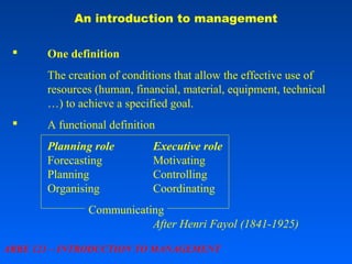 An introduction to management


One definition
The creation of conditions that allow the effective use of
resources (human, financial, material, equipment, technical
…) to achieve a specified goal.



A functional definition
Planning role
Forecasting
Planning
Organising

Executive role
Motivating
Controlling
Coordinating

Communicating
After Henri Fayol (1841-1925)
ARBE 121 – INTRODUCTION TO MANAGEMENT

 