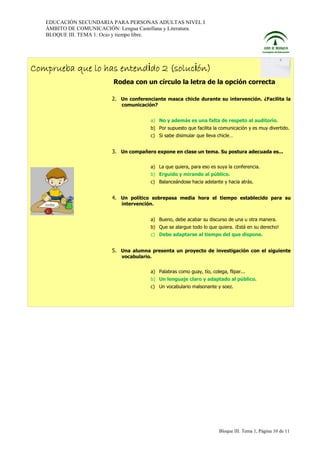 EDUCACIÓN SECUNDARIA PARA PERSONAS ADULTAS NIVEL I
ÁMBITO DE COMUNICACIÓN: Lengua Castellana y Literatura.
BLOQUE III. TEMA 1: Ocio y tiempo libre.

Comprueba que lo has entendido 2 (solución)
Rodea con un círculo la letra de la opción correcta
2. Un conferenciante masca chicle durante su intervención. ¿Facilita la
comunicación?
a) No y además es una falta de respeto al auditorio.
b) Por supuesto que facilita la comunicación y es muy divertido.
c) Si sabe disimular que lleva chicle…

3. Un compañero expone en clase un tema. Su postura adecuada es...
a) La que quiera, para eso es suya la conferencia.
b) Erguido y mirando al público.
c) Balanceándose hacia adelante y hacia atrás.

4. Un político sobrepasa media hora el tiempo establecido para su
intervención.
a) Bueno, debe acabar su discurso de una u otra manera.
b) Que se alargue todo lo que quiera. ¡Está en su derecho!
c) Debe adaptarse al tiempo del que dispone.

5. Una alumna presenta un proyecto de investigación con el siguiente
vocabulario.
a) Palabras como guay, tío, colega, flipar...
b) Un lenguaje claro y adaptado al público.
c) Un vocabulario malsonante y soez.

Bloque III. Tema 1, Página 10 de 11

 