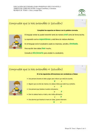 EDUCACIÓN SECUNDARIA PARA PERSONAS ADULTAS NIVEL I
ÁMBITO DE COMUNICACIÓN: Lengua Castellana y Literatura.
BLOQUE III. TEMA 1: Ocio y tiempo libre.

Comprueba que lo has entendido 3 (solución)
Completa los espacios en blanco con la palabra correcta.

El lenguaje verbal se puede transmitir tanto de manera
La expresión oral es

oral como de forma escrita.

espontánea y está llena de matices afectivos.

En el lenguaje oral el vocabulario usado es impreciso, sencillo y
Para escribir bien debes
Consulta el

limitado.

leer mucho.

diccionario para ampliar tu vocabulario.

Comprueba que lo has entendido 4 (solución)
Di si las siguientes afirmaciones son verdaderas o falsas:

• Una persona levanta el dedo pulgar para indicar que está de acuerdo.

V

F

• Alguien que se echa las manos a la cabeza indica que está muy contento.
V

F

• Una persona que bosteza muestra entusiasmo.
V

F

• Girar la cabeza hacia un lado y otro indica afirmación.
V

F

• Una alumna que levanta la mano en clase, quiere intervenir.

V

F

Bloque III. Tema 1, Página 11 de 11

 