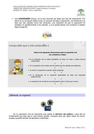 EDUCACIÓN SECUNDARIA PARA PERSONAS ADULTAS NIVEL I
ÁMBITO DE COMUNICACIÓN: Lengua Castellana y Literatura.
BLOQUE III. TEMA 1: Ocio y tiempo libre.

•

Una conclusión (breve), en la que resumes las ideas que has ido exponiendo. Por
último en la conclusión debes incluir un resumen de toda tu exposición; una referencia a la
idea que has utilizado como hilo conductor; una indicación de que la exposición ha
acabado; el agradecimiento a los oyentes, y si te queda tiempo una invitación a realizar
alguna pregunta.

Comprueba que lo has entendido 1
Indica si las siguientes afirmaciones sobre la exposición oral
son verdaderas o falsas:

• En la exposición oral no debes ejemplificar tus ideas con notas o medios técnicos
audiovisuales.
V

F

• En tu exposición oral no debes citar las fuentes que has utilizado para elaborarla.
V

F

• Al concluir tu exposición se podrán realizar preguntas.
V
F
• En la introducción de tu exposición desarrollarás las ideas que expondrás
posteriormente.
V

F

• La exposición oral se trata de una improvisación sobre un tema que conoces.
V

F

¡Silencio, se expone!

En tu exposición oral es importante que captes la atención del público y para ello es
fundamental que ésta sea lo más amena posible; incorpora para ello algún toque de humor;
puedes ayudarte también de ejemplos o anécdotas.

Bloque III. Tema 1, Página 3 de 11

 