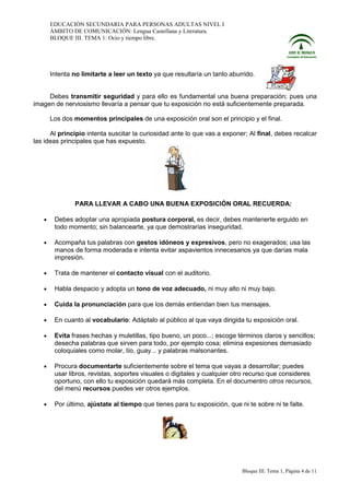 EDUCACIÓN SECUNDARIA PARA PERSONAS ADULTAS NIVEL I
ÁMBITO DE COMUNICACIÓN: Lengua Castellana y Literatura.
BLOQUE III. TEMA 1: Ocio y tiempo libre.

Intenta no limitarte a leer un texto ya que resultaría un tanto aburrido.

Debes transmitir seguridad y para ello es fundamental una buena preparación; pues una
imagen de nerviosismo llevaría a pensar que tu exposición no está suficientemente preparada.
Los dos momentos principales de una exposición oral son el principio y el final.
Al principio intenta suscitar la curiosidad ante lo que vas a exponer; Al final, debes recalcar
las ideas principales que has expuesto.

PARA LLEVAR A CABO UNA BUENA EXPOSICIÓN ORAL RECUERDA:
•

Debes adoptar una apropiada postura corporal, es decir, debes mantenerte erguido en
todo momento; sin balancearte, ya que demostrarías inseguridad.

•

Acompaña tus palabras con gestos idóneos y expresivos, pero no exagerados; usa las
manos de forma moderada e intenta evitar aspavientos innecesarios ya que darías mala
impresión.

•

Trata de mantener el contacto visual con el auditorio.

•

Habla despacio y adopta un tono de voz adecuado, ni muy alto ni muy bajo.

•

Cuida la pronunciación para que los demás entiendan bien tus mensajes.

•

En cuanto al vocabulario: Adáptalo al público al que vaya dirigida tu exposición oral.

•

Evita frases hechas y muletillas, tipo bueno, un poco...; escoge términos claros y sencillos;
desecha palabras que sirven para todo, por ejemplo cosa; elimina expesiones demasiado
coloquiales como molar, tío, guay... y palabras malsonantes.

•

Procura documentarte suficientemente sobre el tema que vayas a desarrollar; puedes
usar libros, revistas, soportes visuales o digitales y cualquier otro recurso que consideres
oportuno, con ello tu exposición quedará más completa. En el documentro otros recursos,
del menú recursos puedes ver otros ejemplos.

•

Por último, ajústate al tiempo que tienes para tu exposición, que ni te sobre ni te falte.

Bloque III. Tema 1, Página 4 de 11

 