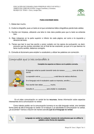 EDUCACIÓN SECUNDARIA PARA PERSONAS ADULTAS NIVEL I
ÁMBITO DE COMUNICACIÓN: Lengua Castellana y Literatura.
BLOQUE III. TEMA 1: Ocio y tiempo libre.

PARA ESCRIBIR BIEN:
1.- Debes leer mucho.
2.- Cuida la ortografía, pues un texto en el que cometamos fallos ortográficos pierde toda validez.
3.- Escribe con limpieza, utilizando una letra lo más clara posible para que tu texto se entienda
bien.
4.- Deja márgenes en la parte superior e inferior de cada página; así como a la izquierda y
derecha del texto.
5.- Tienes que leer lo que has escrito y poner cuidado con los signos de puntuación; es decir,
procurar que los puntos coincidan con el final de las oraciones; ya que si lo que leemos no
tiene mucho sentido, debemos corregirlo.
6.- Consulta el diccionario para ampliar tu vocabulario y utilizar las palabras con corrección.

Comprueba que lo has entendido 3
Completa los espacios en blanco con la palabra correcta.

El lenguaje verbal se puede transmitir tanto de manera ________ como de forma
escrita.
La expresión oral es _______________ y está llena de matices afectivos.
En el lenguaje oral el vocabulario usado es impreciso, sencillo y ____________.
Para escribir bien debes ________ mucho.
Consulta el ______________ para ampliar tu vocabulario.

En el video comunicación no verbal de los recursos, tienes información sobre aspectos
interesantes de la comunicación no verbal.
Como habrás podido ver la comunicación humana no es sólo lenguaje verbal, sino también
forma parte de ella el lenguaje no verbal. En el bloque 2 ya estudiaste la comunicación no verbal,
¿te acuerdas? Vamos a resumir de manera sencilla qué es el lenguaje no verbal:

Lenguaje no verbal es cualquier manera de comunicarse que no utiliza la
palabra como forma de expesión.

Bloque III. Tema 1, Página 7 de 11

 