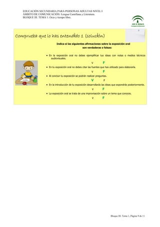 EDUCACIÓN SECUNDARIA PARA PERSONAS ADULTAS NIVEL I
ÁMBITO DE COMUNICACIÓN: Lengua Castellana y Literatura.
BLOQUE III. TEMA 1: Ocio y tiempo libre.

Comprueba que lo has entendido 1 (solución)
Indica si las siguientes afirmaciones sobre la exposición oral
son verdaderas o falsas:

• En la exposición oral no debes ejemplificar tus ideas con notas o medios técnicos
audiovisuales.
V

F

• En tu exposición oral no debes citar las fuentes que has utilizado para elaborarla.
V

F

• Al concluir tu exposición se podrán realizar preguntas.

V

F

• En la introducción de tu exposición desarrollarás las ideas que expondrás posteriormente.
V

F

• La exposición oral se trata de una improvisación sobre un tema que conoces.
V

F

Bloque III. Tema 1, Página 9 de 11

 