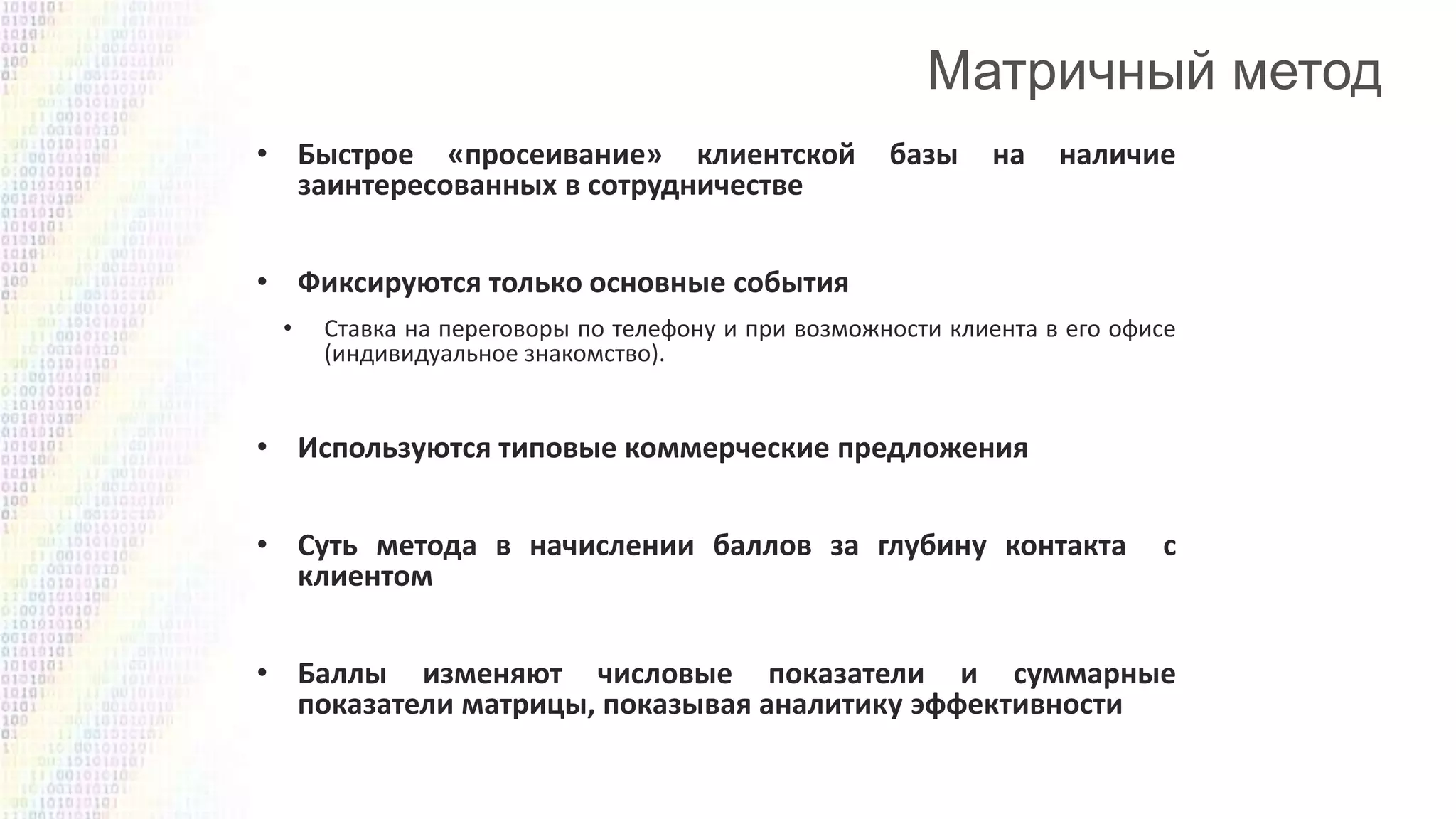 • Быстрое «просеивание» клиентской
заинтересованных в сотрудничестве

базы

на

наличие

• Фиксируются только основные события
•

Ставка на переговоры по телефону и при возможности клиента в его офисе
(индивидуальное знакомство).

• Используются типовые коммерческие предложения
• Суть метода в начислении баллов за глубину контакта
клиентом

с

• Баллы изменяют числовые показатели и суммарные
показатели матрицы, показывая аналитику эффективности

 