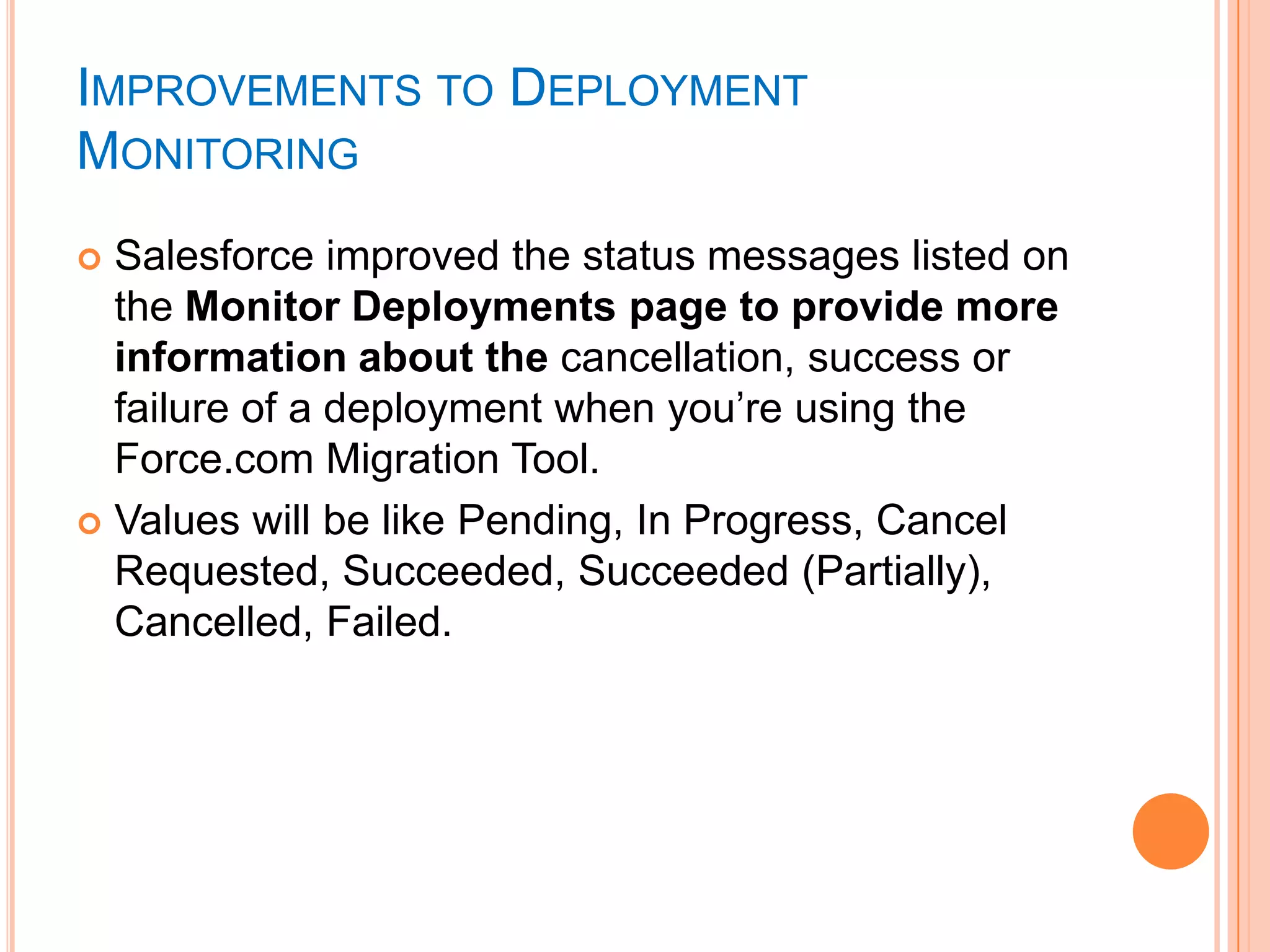 IMPROVEMENTS TO DEPLOYMENT
MONITORING
Salesforce improved the status messages listed on
the Monitor Deployments page to provide more
information about the cancellation, success or
failure of a deployment when you‘re using the
Force.com Migration Tool.
 Values will be like Pending, In Progress, Cancel
Requested, Succeeded, Succeeded (Partially),
Cancelled, Failed.


 