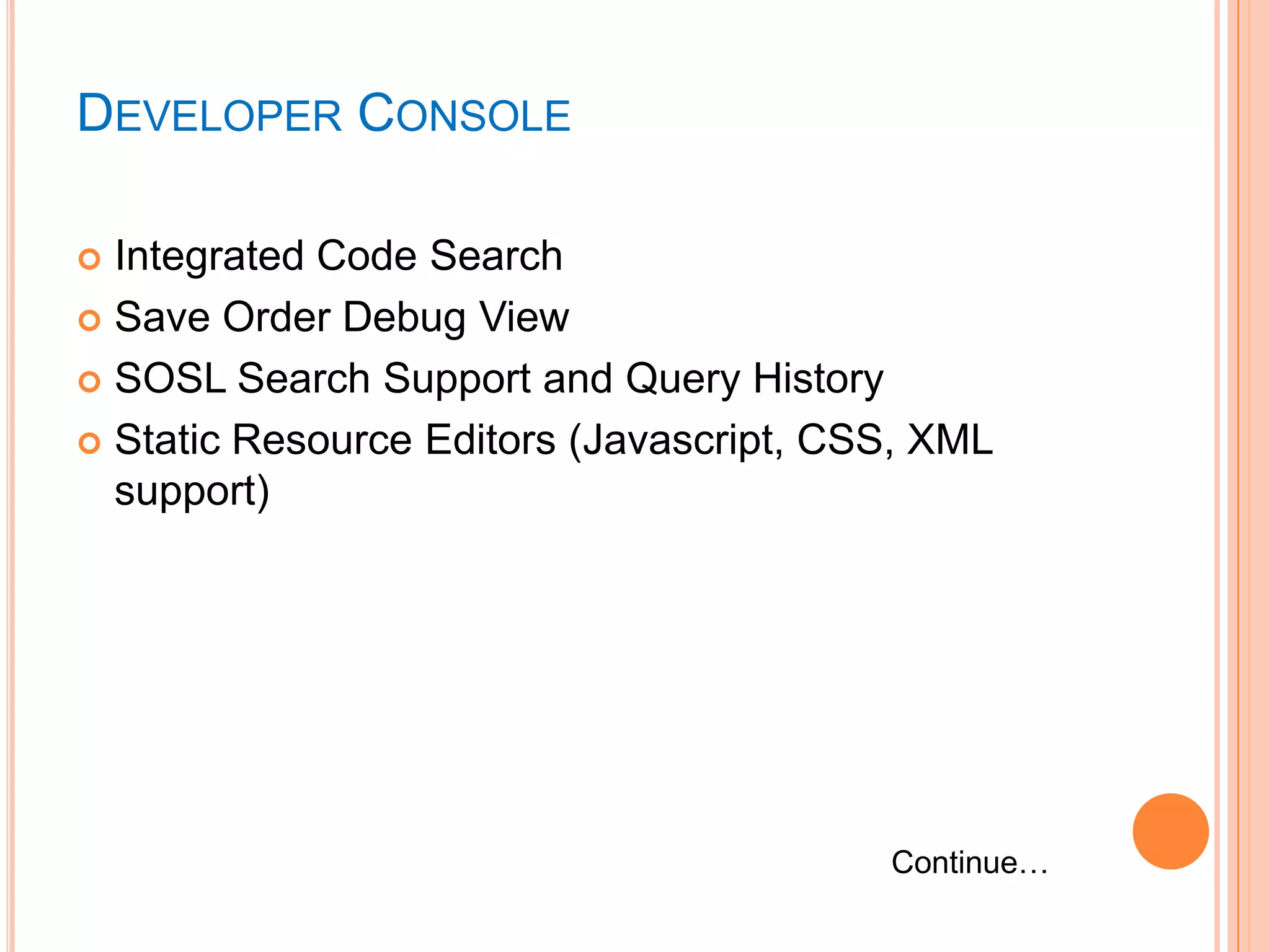 DEVELOPER CONSOLE
Integrated Code Search
 Save Order Debug View
 SOSL Search Support and Query History
 Static Resource Editors (Javascript, CSS, XML
support)


Continue…

 