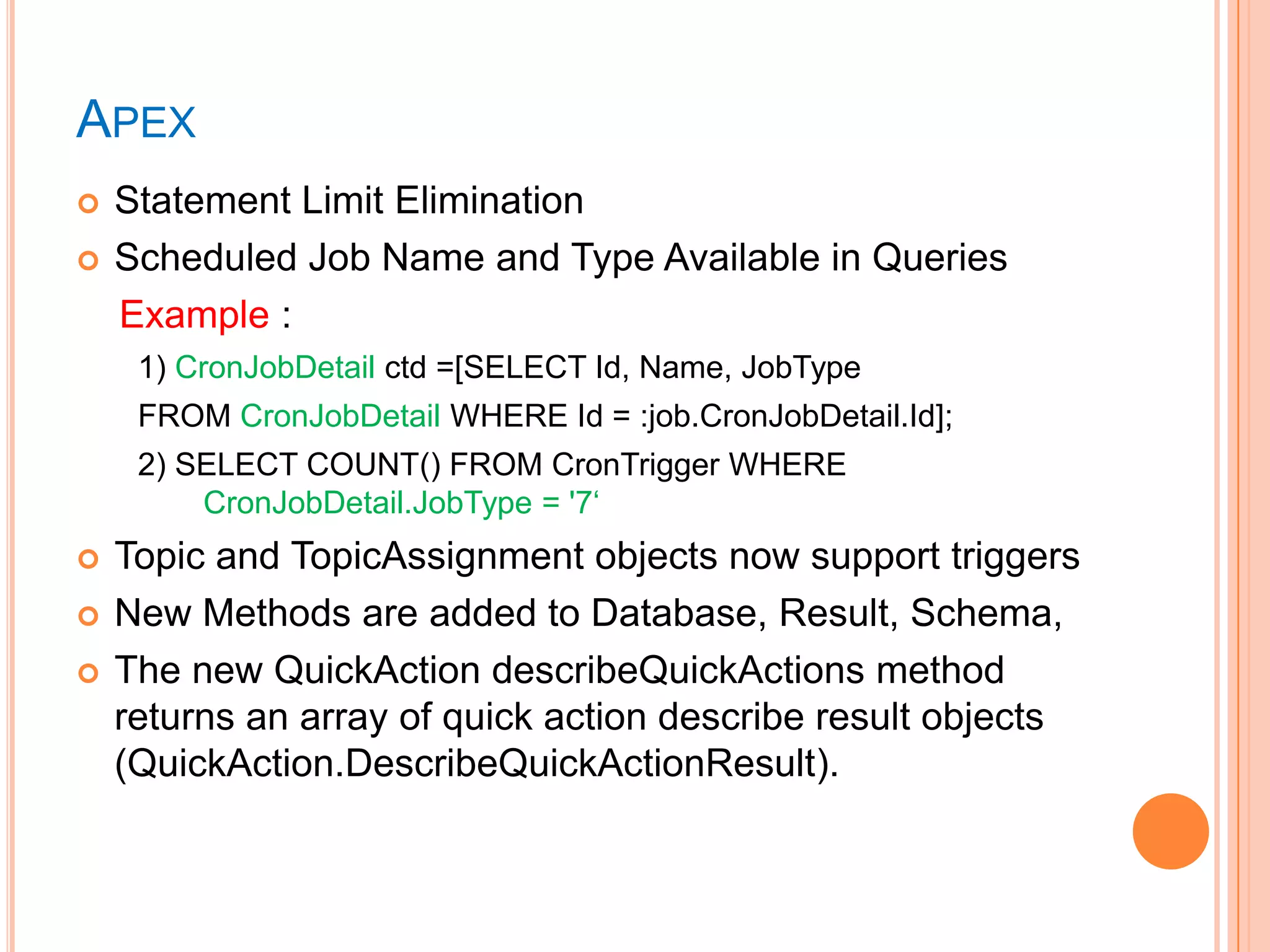 APEX



Statement Limit Elimination
Scheduled Job Name and Type Available in Queries
Example :
1) CronJobDetail ctd =[SELECT Id, Name, JobType
FROM CronJobDetail WHERE Id = :job.CronJobDetail.Id];
2) SELECT COUNT() FROM CronTrigger WHERE
CronJobDetail.JobType = '7‗





Topic and TopicAssignment objects now support triggers
New Methods are added to Database, Result, Schema,
The new QuickAction describeQuickActions method
returns an array of quick action describe result objects
(QuickAction.DescribeQuickActionResult).

 