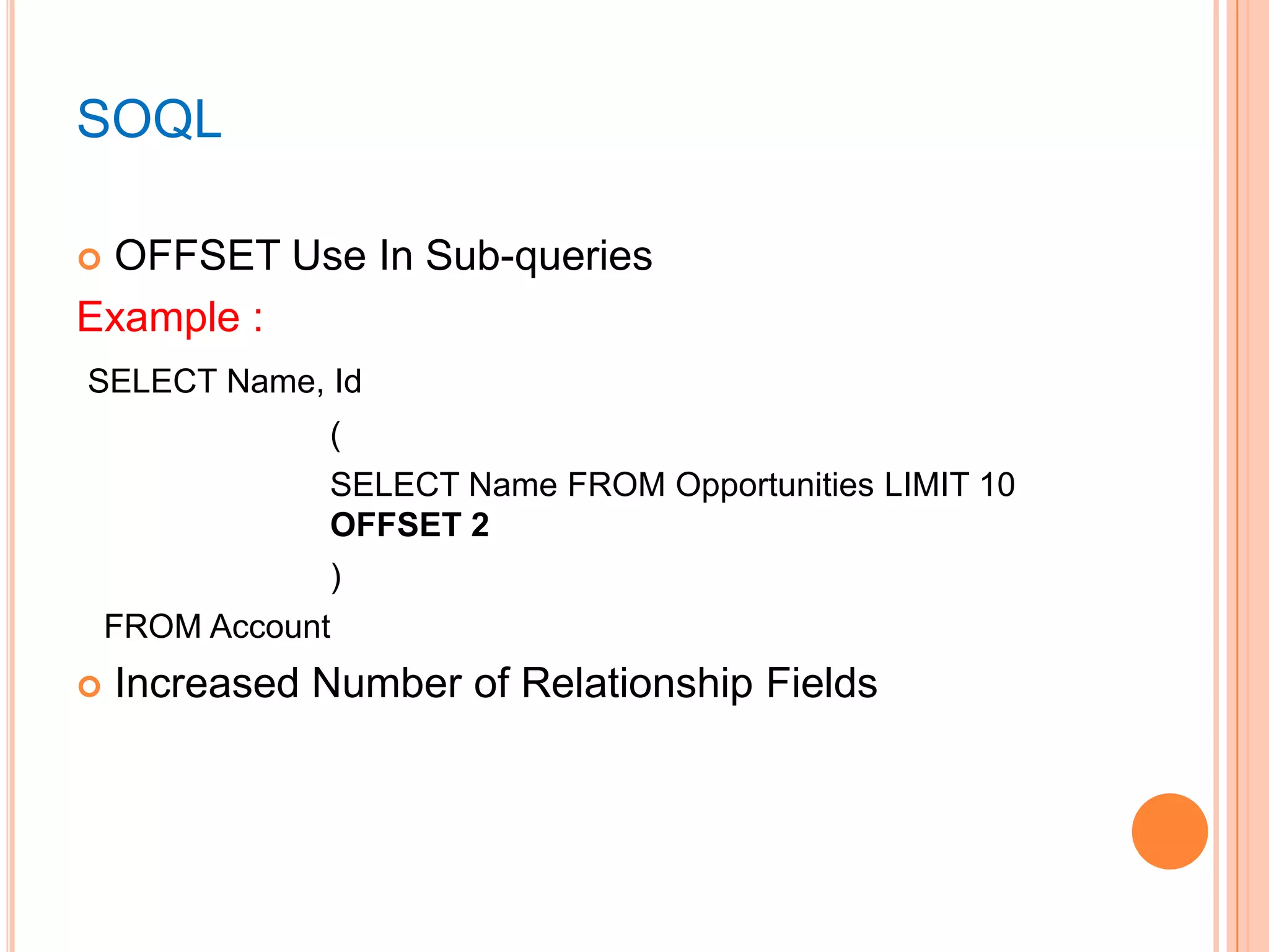 SOQL
OFFSET Use In Sub-queries
Example :


SELECT Name, Id
(
SELECT Name FROM Opportunities LIMIT 10
OFFSET 2
)
FROM Account


Increased Number of Relationship Fields

 