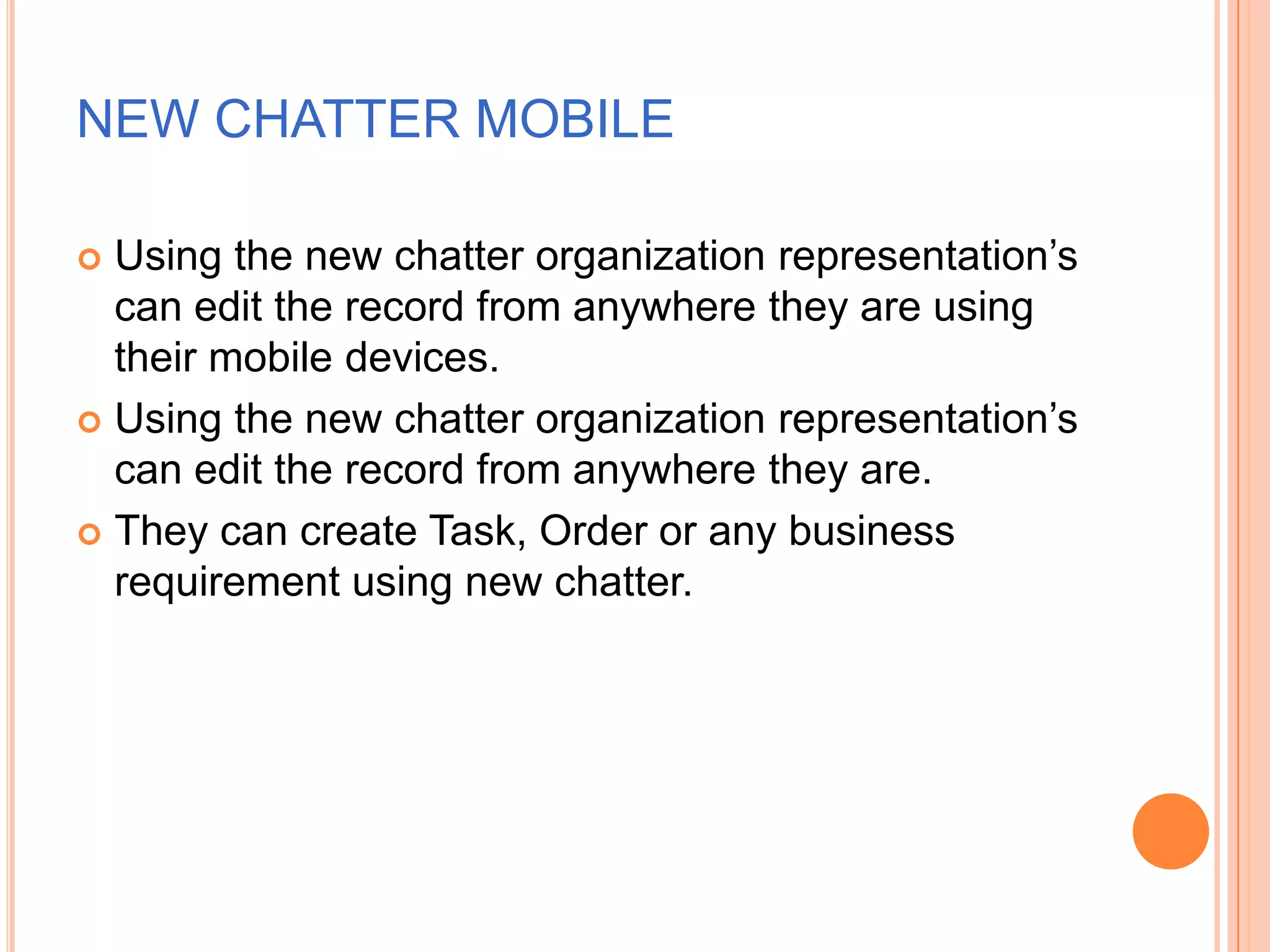 NEW CHATTER MOBILE
Using the new chatter organization representation‘s
can edit the record from anywhere they are using
their mobile devices.
 Using the new chatter organization representation‘s
can edit the record from anywhere they are.
 They can create Task, Order or any business
requirement using new chatter.


 