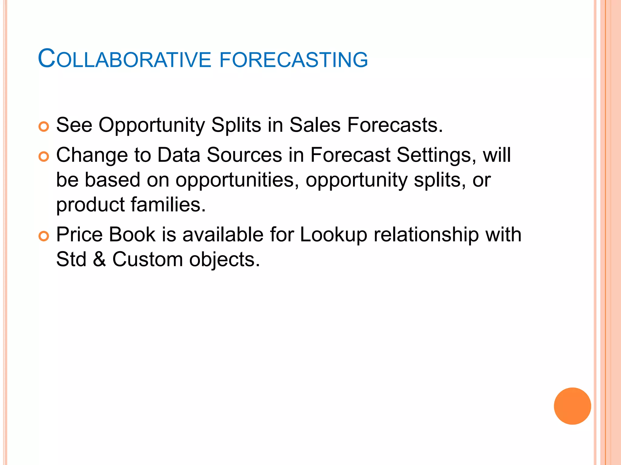 COLLABORATIVE FORECASTING
See Opportunity Splits in Sales Forecasts.
 Change to Data Sources in Forecast Settings, will
be based on opportunities, opportunity splits, or
product families.
 Price Book is available for Lookup relationship with
Std & Custom objects.


 