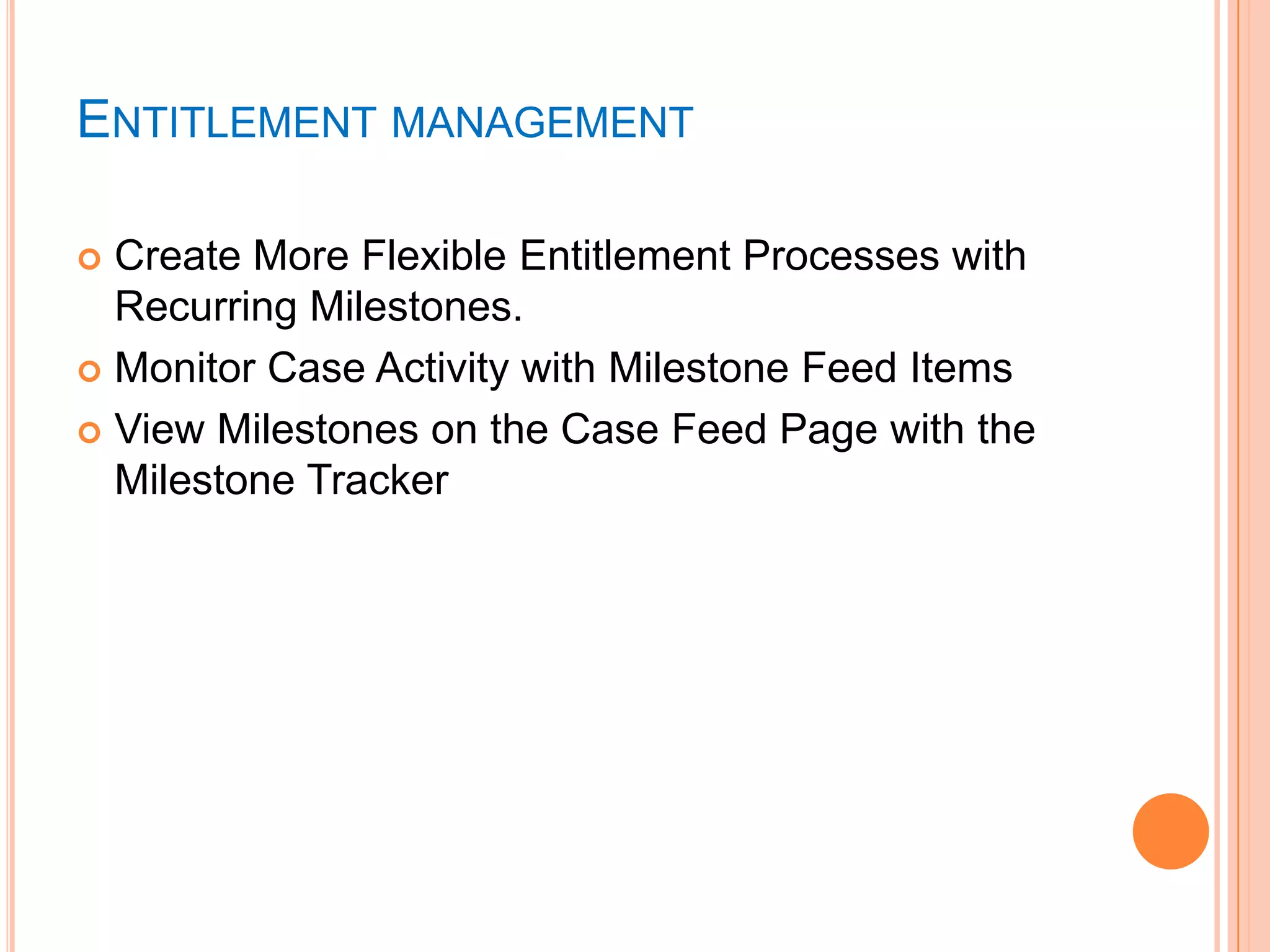 ENTITLEMENT MANAGEMENT
Create More Flexible Entitlement Processes with
Recurring Milestones.
 Monitor Case Activity with Milestone Feed Items
 View Milestones on the Case Feed Page with the
Milestone Tracker


 