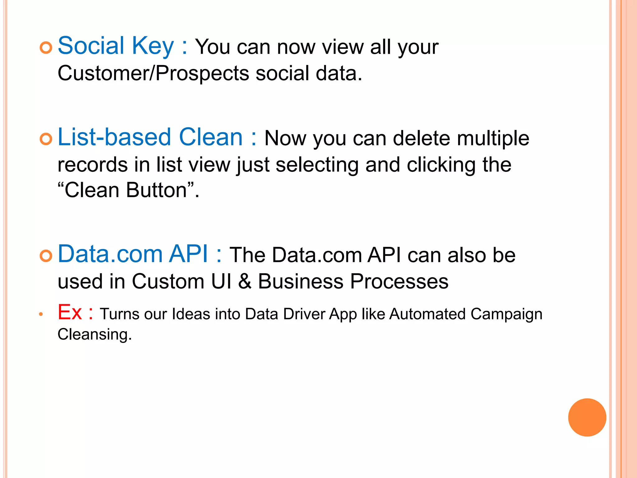  Social

Key : You can now view all your

Customer/Prospects social data.
 List-based

Clean : Now you can delete multiple

records in list view just selecting and clicking the
―Clean Button‖.
 Data.com
•

API : The Data.com API can also be

used in Custom UI & Business Processes
Ex : Turns our Ideas into Data Driver App like Automated Campaign
Cleansing.

 