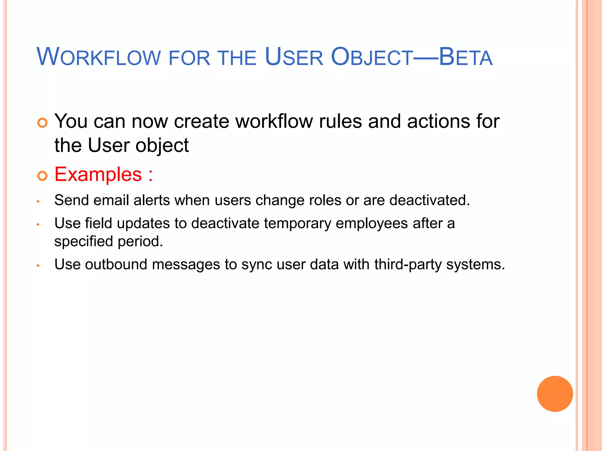 WORKFLOW FOR THE USER OBJECT—BETA
You can now create workflow rules and actions for
the User object
 Examples :


•

Send email alerts when users change roles or are deactivated.

•

Use field updates to deactivate temporary employees after a
specified period.

•

Use outbound messages to sync user data with third-party systems.

 
