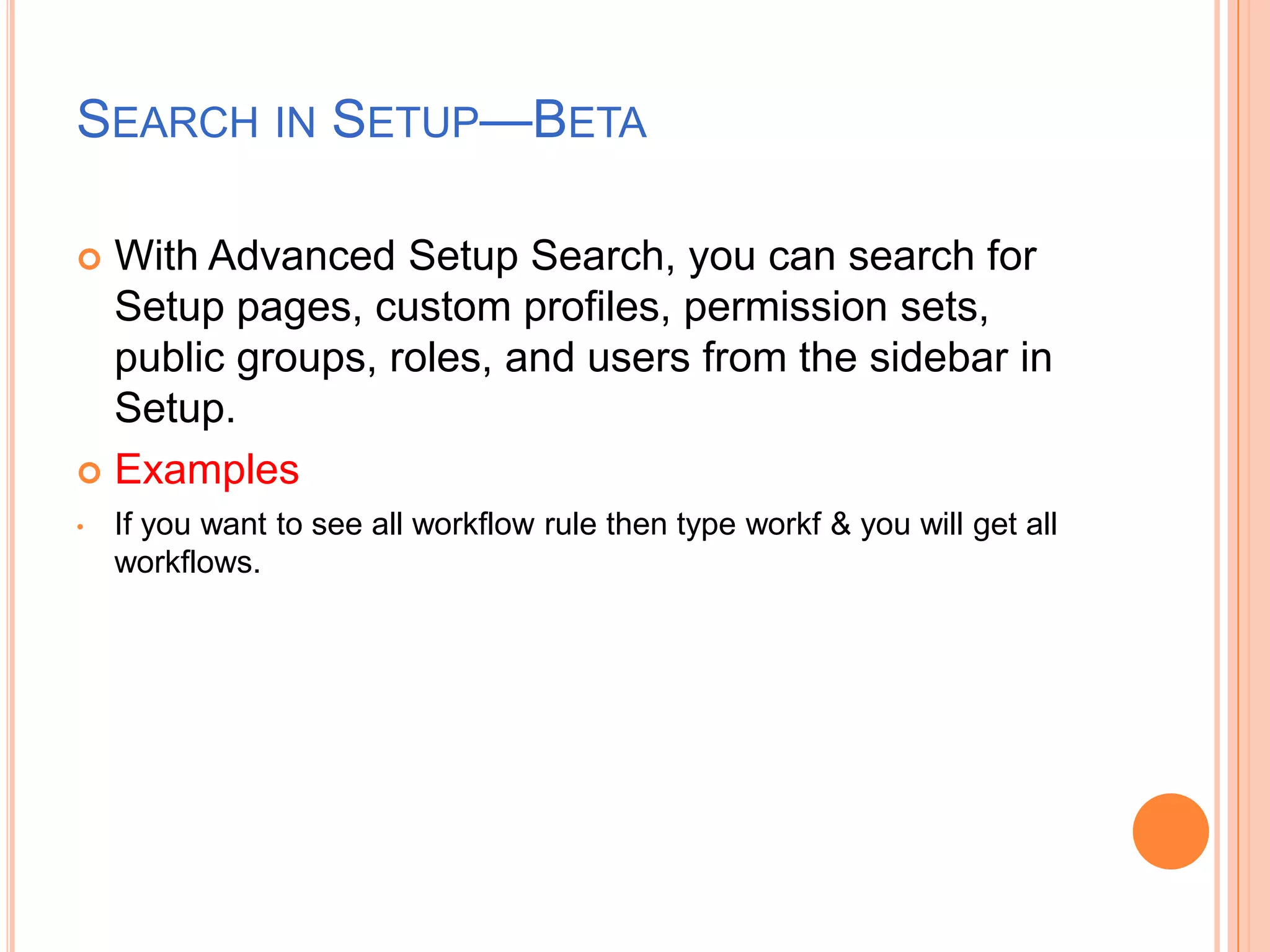 SEARCH IN SETUP—BETA
With Advanced Setup Search, you can search for
Setup pages, custom profiles, permission sets,
public groups, roles, and users from the sidebar in
Setup.
 Examples


•

If you want to see all workflow rule then type workf & you will get all
workflows.

 