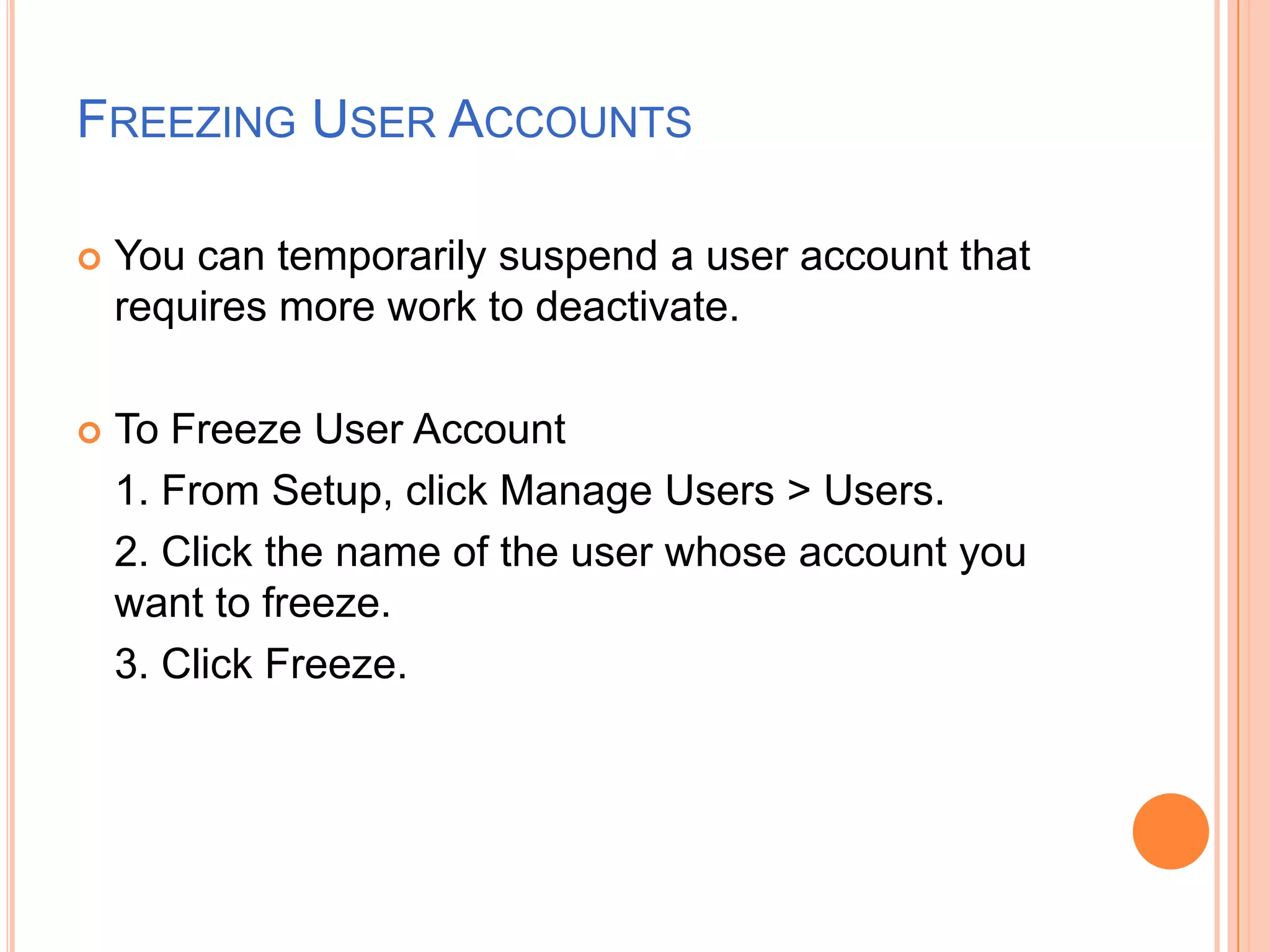 FREEZING USER ACCOUNTS


You can temporarily suspend a user account that
requires more work to deactivate.



To Freeze User Account
1. From Setup, click Manage Users > Users.
2. Click the name of the user whose account you
want to freeze.
3. Click Freeze.

 