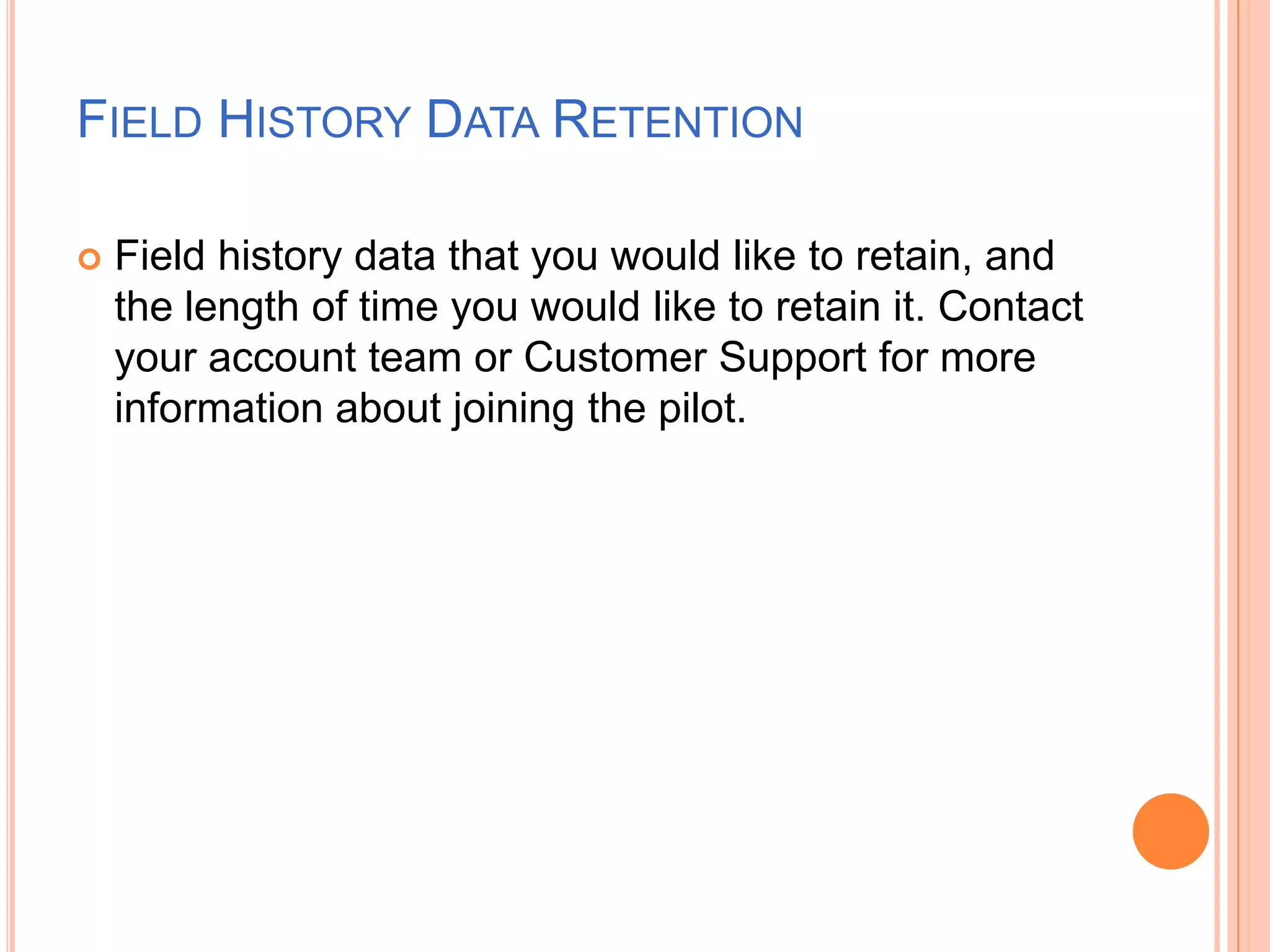 FIELD HISTORY DATA RETENTION


Field history data that you would like to retain, and
the length of time you would like to retain it. Contact
your account team or Customer Support for more
information about joining the pilot.

 