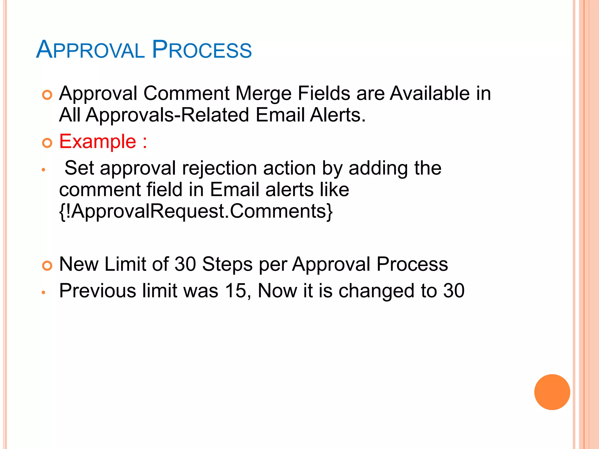 APPROVAL PROCESS
Approval Comment Merge Fields are Available in
All Approvals-Related Email Alerts.
 Example :
• Set approval rejection action by adding the
comment field in Email alerts like
{!ApprovalRequest.Comments}



•

New Limit of 30 Steps per Approval Process
Previous limit was 15, Now it is changed to 30

 