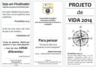 Seja um Finalizador
Apenas uns poucos terminam bem.

Em todo trabalho há proveito,
mas ficar só em palavras leva
à pobreza.
- Provérbios 14.23

Comunidade Evangélica
Cristo para as Nações
Uma forma honesta de se anunciar o
evangelho

PROJETO
de
VIDA 2014

O fim de uma coisa vale mais
do que o seu começo...
- Eclesiastes 7.8
“O que as pessoas dizem que
querem e o que estão dispostas

coisas
diferentes.”

a fazer são duas

Para pensar
“O Futuro não é um
presente; é uma conquista”
_Robert Kennedy
(1925 – 1968) Senador Estadunidense

- Hugh MacLeod
Assista ao Programa
“Pensando Bem”
Segundas , Quartas e Sábados, na NET – canal 16 às
15:30h

Endereço
Av. Capitão Bento Masc. Jequitinhonha, 2251
Jd. América Sorocaba - São Paulo

Provérbios 4:25‐27
“Os teus olhos olhem direito, e as tuas
pálpebras, diretamente diante de ti.
Pondera a vereda de teus pés, e todos os
teus caminhos sejam retos. Não declines
nem para a direita nem para a esquerda;
retira o teu pé do mal”

 