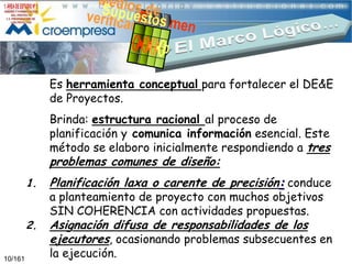Es herramienta conceptual para fortalecer el DE&E
de Proyectos.

Brinda: estructura racional al proceso de
planificación y comunica información esencial. Este
método se elaboro inicialmente respondiendo a tres

problemas comunes de diseño:
1.
2.
10/161

Planificación laxa o carente de precisión: conduce
Asignación difusa de responsabilidades de los
ejecutores, ocasionando problemas subsecuentes en

a planteamiento de proyecto con muchos objetivos
SIN COHERENCIA con actividades propuestas.

la ejecución.

 