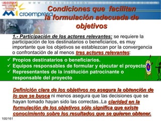 Condiciones que facilitan
la formulación adecuada de
objetivos
1.- Participación de los actores relevantes: se requiere la
participación de los destinatarios o beneficiarios, es muy
importante que los objetivos se establezcan por la convergencia
o confrontación de al menos tres actores relevantes:
 Propios destinatarios o beneficiarios.
 Equipos responsables de formular y ejecutar el proyecto
 Representantes de la institución patrocinante o
responsable del proyecto
Definición clara de los objetivos no asegura la obtención de
lo que se busca ni menos asegura que las decisiones que se
hayan tomado hayan sido las correctas..La claridad en la
formulación de los objetivos sólo significa que existe
conocimiento sobre los resultados que se quieren obtener.
100/161

 