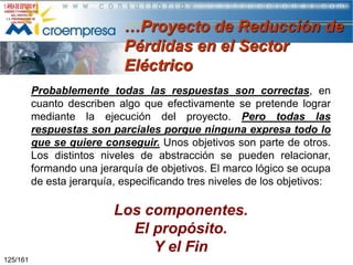 …Proyecto de Reducción de
Pérdidas en el Sector
Eléctrico
Probablemente todas las respuestas son correctas, en
cuanto describen algo que efectivamente se pretende lograr
mediante la ejecución del proyecto. Pero todas las
respuestas son parciales porque ninguna expresa todo lo
que se quiere conseguir. Unos objetivos son parte de otros.
Los distintos niveles de abstracción se pueden relacionar,
formando una jerarquía de objetivos. El marco lógico se ocupa
de esta jerarquía, especificando tres niveles de los objetivos:

Los componentes.
El propósito.
Y el Fin
125/161

 