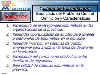 1.Etapa de Formulación:

EJEMPLOS

Enunciado del Problema Central
Definición y Características

1. Incremento de la inseguridad informáticas en las
organizaciones de la provincia.
2. Reducidas oportunidades de empleo para jóvenes
profesionales de Informática en la provincia.
3. Reducida inversión en sistemas de gestión
empresarial para ayuda en la toma de decisiones
en la provincia.
4. Incremento del consumo no productivo entre
familiares de migrantes.
5. Baja calidad de sistemas informáticos en la
provincia.
34/161

 