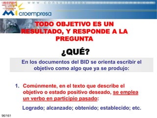 TODO OBJETIVO ES UN
RESULTADO, Y RESPONDE A LA
PREGUNTA

¿QUÉ?
En los documentos del BID se orienta escribir el
objetivo como algo que ya se produjo:
1. Comúnmente, en el texto que describe el
objetivo o estado positivo deseado, se emplea
un verbo en participio pasado:
Logrado; alcanzado; obtenido; establecido; etc.
96/161

 