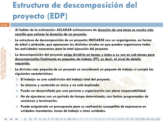 Estructura de descomposición del
proyecto (EDP)
11/36








Al hablar de la estimación: ACLARAR estimaciones de duración de una tarea es mucho más
sencillo que estimar la duración de un proyecto.
La estructura de descomposición de un proyecto: INICIARSE con un organigrama, en forma
de árbol o pirámide, que aparezcan los distintos niveles en que pueden organizarse todas
las actividades necesarias para la total ejecución del proyecto

La descomposición del proyecto exige dividirlo en tareas y éstas a su vez en sub tareas para
descomponerlas finalmente en paquetes de trabajo (PT), es decir, al nivel de detalle
requerido.
La división más pequeña de un proyecto se considerará un paquete de trabajo si cumple las
siguientes características:


El trabajo: es una subdivisión del trabajo total del proyecto.



Su alcance y contenido es único y no está duplicado.



Puede ser desarrollado por una persona u organización con plena responsabilidad.



Ha de ejecutarse con un período de tiempo determinado, con fechas programadas de
comienzo y terminación.



Puede asignársele un presupuesto para su realización susceptible de expresarse en
unidades monetarias, horas de trabajo u otras unidades.

 