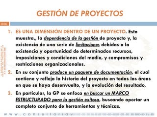 GESTIÓN DE PROYECTOS
13/36

1. ES UNA DIMENSIÓN DENTRO DE UN PROYECTO. Esto
muestra,, la dependencia de la gestión de proyecto y, la
existencia de una serie de limitaciones debidas a la
existencia y oportunidad de determinados recursos,
imposiciones y condiciones del medio, y compromisos y
restricciones organizacionales.
2. En su conjunto produce un paquete de documentación, el cual
contiene y refleja la historia del proyecto en todas las áreas
en que se haya desenvuelto, y la evolución del resultado.
3. En particular, la GP se enfoca en buscar un MARCO
ESTRUCTURADO para la gestión exitosa, buscando aportar un
completo conjunto de herramientas y técnicas.

 