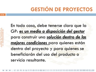 GESTIÓN DE PROYECTOS
15/36

En todo caso, debe tenerse claro que la
GP: es un medio a disposición del gestor
para construir una solución dentro de las
mejores condiciones para quienes están
dentro del proyecto y para quienes se
beneficiarán del uso del producto o
servicio resultante.

 