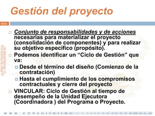 Gestión del proyecto
16/36







Conjunto de responsabilidades y de acciones
necesarias para materializar el proyecto
(consolidación de componentes) y para realizar
su objetivo específico (propósito).
Podemos identificar un “Ciclo de Gestión” que
va:
 Desde el término del diseño (Comienzo de la
contratación)
 Hasta el cumplimiento de los compromisos
contractuales y cierre del proyecto
VINCULAR: Ciclo de Gestión al tiempo de
desempeño de la Unidad Ejecutora
(Coordinadora ) del Programa o Proyecto.

 
