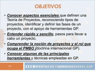 OBJETIVOS
• Conocer aspectos esenciales que definen una
Teoría de Proyectos, reconociendo tipos de
proyectos, identificar y definir las fases de un
proyecto, con el apoyo de herramientas GP.
• Entender rápido y sencillo, pasos para llevar a
cabo un proyecto.
• Comprender la noción de proyectos y el rol que
ocupa el PMBO (doctrina internacional GP).
• Conocer algunas de las principales
herramientas y técnicas empleadas en GP.
2/36

 