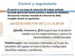 Control y seguimiento
31/36

El control es una etapa de valoración del trabajo realizado
buscando aprovechar buenas prácticas y analizar las debilidades
del proyecto e-business tomando de referencia los datos
recogidos durante el seguimiento.

ASEGURAMIENTO DE LA CALIDAD
(Quality Assurance, QA) asegura que el producto
cumple con los requerimientos y provee la
funcionalidad y calidad deseada.
Walkthroughs: son reuniones informales en la que los
miembros del equipo revisan el diseño o código para
identificar mejoras y problemas.

 