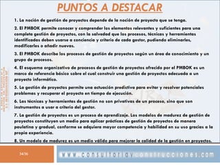 PUNTOS A DESTACAR
1. La noción de gestión de proyectos depende de la noción de proyecto que se tenga.
2. El PMBOK permite conocer y comprender los elementos relevantes y suficientes para una
completa gestión de proyectos, con la salvedad que los procesos, técnicas y herramientas
identificadas deben usarse a conciencia y criterio de cada gestor, pudiendo eliminarles,
modificarles o añadir nuevas.
3. El PMBOK describe los procesos de gestión de proyectos según un área de conocimiento y un
grupo de procesos.
4. El esquema organizativo de procesos de gestión de proyectos ofrecido por el PMBOK es un
marco de referencia básico sobre el cual construir una gestión de proyectos adecuada a un
proyecto informático.
5. La gestión de proyectos permite una actuación predictiva para evitar y resolver potenciales
problemas y recuperar el proyecto en tiempo de ejecución.
6. Las técnicas y herramientas de gestión no son privativas de un proceso, sino que son
instrumentos a usar a criterio del gestor.
7. La gestión de proyectos es un proceso de aprendizaje. Los modelos de madurez de gestión de
proyectos constituyen un medio para aplicar prácticas de gestión de proyectos de manera
paulatina y gradual, conforme se adquiera mayor competencia y habilidad en su uso gracias a la
propia experiencia.
8. Un modelo de madurez es un medio válido para mejorar la calidad de la gestión en proyectos.
34/36

 