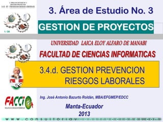 3. Área de Estudio No. 3
1/38

GESTION DE PROYECTOS

3.4.d. GESTION PREVENCION
RIESGOS LABORALES
Ing. José Antonio Bazurto Roldán, MBA/EFGMEP/EDCC

Manta-Ecuador
2013

 