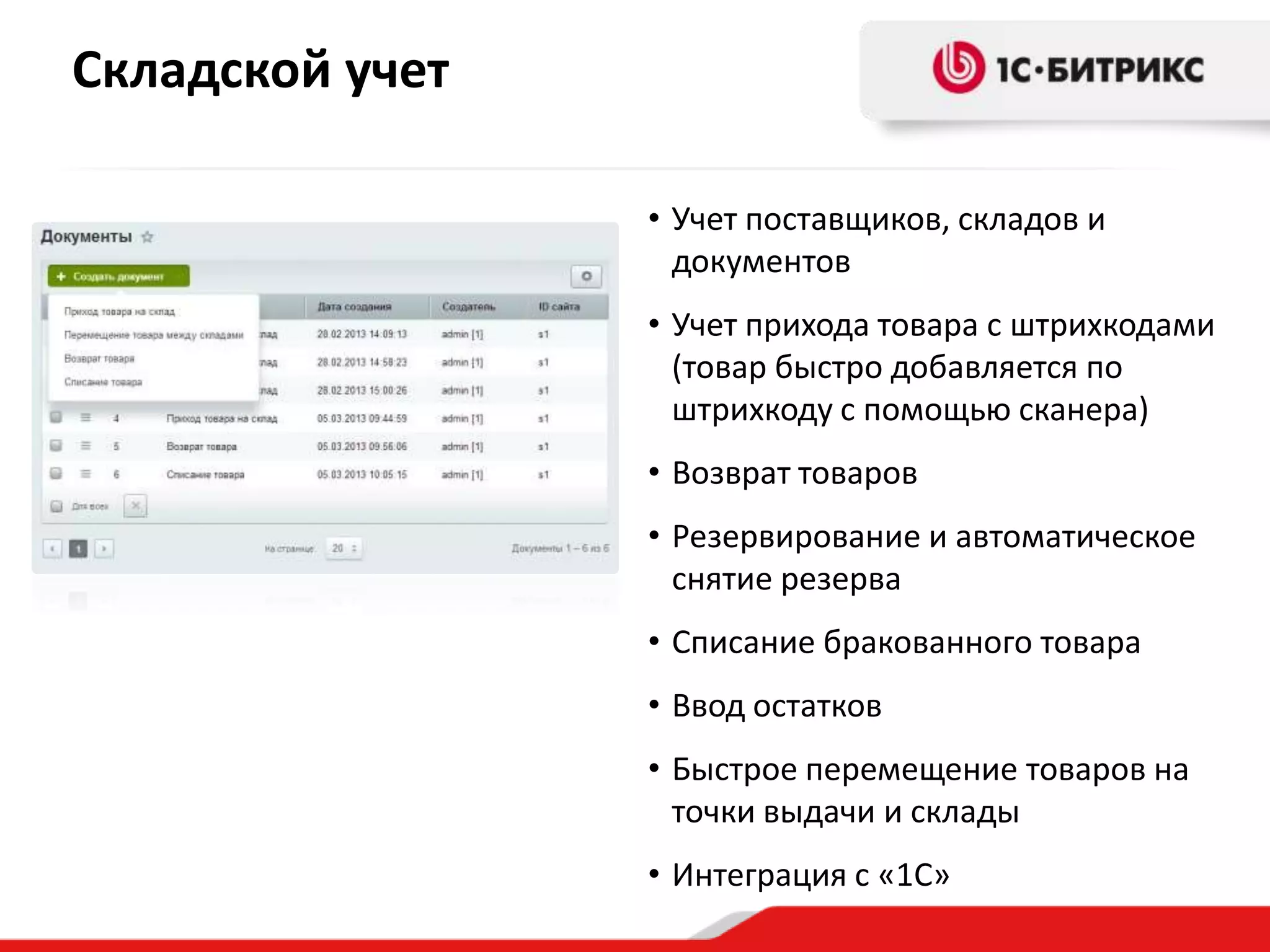 Складской учет
• Учет поставщиков, складов и
документов
• Учет прихода товара с штрихкодами
(товар быстро добавляется по
штрихкоду с помощью сканера)
• Возврат товаров
• Резервирование и автоматическое
снятие резерва
• Списание бракованного товара
• Ввод остатков

• Быстрое перемещение товаров на
точки выдачи и склады
• Интеграция с «1С»

 