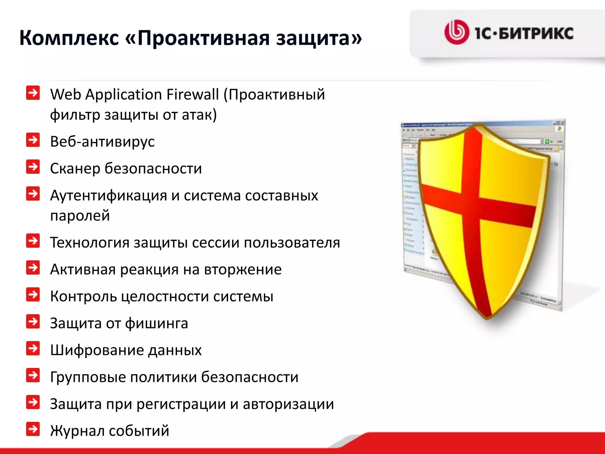 Комплекс «Проактивная защита»
Web Application Firewall (Проактивный
фильтр защиты от атак)
Веб-антивирус
Сканер безопасности
Аутентификация и система составных
паролей
Технология защиты сессии пользователя

Активная реакция на вторжение
Контроль целостности системы
Защита от фишинга
Шифрование данных
Групповые политики безопасности
Защита при регистрации и авторизации
Журнал событий

 