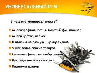 УНИВЕРСАЛЬНЫЙ И-М
IT-УЛЕЙ

В чем его универсальность?
Многопрофильность и богатый функционал
Много цветовых схем
Шаблоны на разную ширину экрана
5 шаблонов списка товаров
Сменные фоновые изображения
Руководство пользователя
Видеоматериалы

 