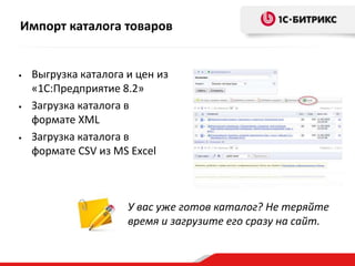 Импорт каталога товаров

•

•

•

Выгрузка каталога и цен из
«1С:Предприятие 8.2»
Загрузка каталога в
формате XML
Загрузка каталога в
формате CSV из MS Excel

У вас уже готов каталог? Не теряйте
время и загрузите его сразу на сайт.

 