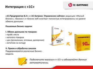 Интеграция с «1С»
«1С:Предприятие 8.2» и «1С-Битрикс: Управление сайтом» редакции «Малый

бизнес», «Бизнес» и «Бизнес веб-кластер» полностью интегрированы на уровне
обмена данными.
Решаемые бизнес-задачи:
I. Обмен данными по товарам:
• прайс-листа
• каталога товаров
• цен (розничных, оптовых, дилерских)
• остатков на складе

II. Прием и обработка заказов
Поддерживаются различные бизнесмодели.

Подключите магазин к «1С» и обновляйте данные
автоматически.

 