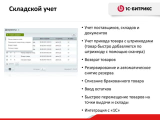 Складской учет
• Учет поставщиков, складов и
документов
• Учет прихода товара с штрихкодами
(товар быстро добавляется по
штрихкоду с помощью сканера)
• Возврат товаров
• Резервирование и автоматическое
снятие резерва
• Списание бракованного товара
• Ввод остатков

• Быстрое перемещение товаров на
точки выдачи и склады
• Интеграция с «1С»

 