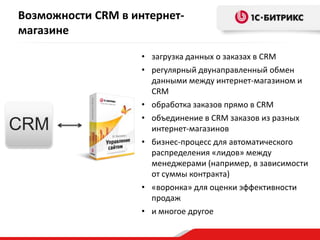 Возможности CRM в интернетмагазине

CRM

• загрузка данных о заказах в CRM
• регулярный двунаправленный обмен
данными между интернет-магазином и
CRM
• обработка заказов прямо в CRM
• объединение в CRM заказов из разных
интернет-магазинов
• бизнес-процесс для автоматического
распределения «лидов» между
менеджерами (например, в зависимости
от суммы контракта)
• «воронка» для оценки эффективности
продаж
• и многое другое

 