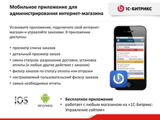 Мобильное приложение для
администрирования интернет-магазина
Установите приложение, подключите свой интернетмагазин и управляйте заказами. В приложении
доступны:
• просмотр списка заказов
• детальный просмотр заказа
• смена статусов: разрешение доставки, установка
оплаты (и любые другие действия с заказом)

• фильтр заказов по статусу оплаты или отгрузки
• настраиваемый пользовательский фильтр заказов
• самые необходимые отчеты

• Бесплатное приложение
• работает с любым магазином на «1С-Битрикс:
Управление сайтом»

 