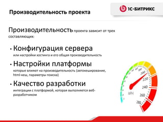 Производительность проекта

Производительность проекта зависит от трех
составляющих:

•

Конфигурация сервера
или настройки хостинга и его общая производительность

•

Настройки платформы
которые влияют на производительность (автокеширование,
html-кеш, параметры поиска)

•

Качество разработки
интеграции с платформой, которая выполняется вебразработчиком

 